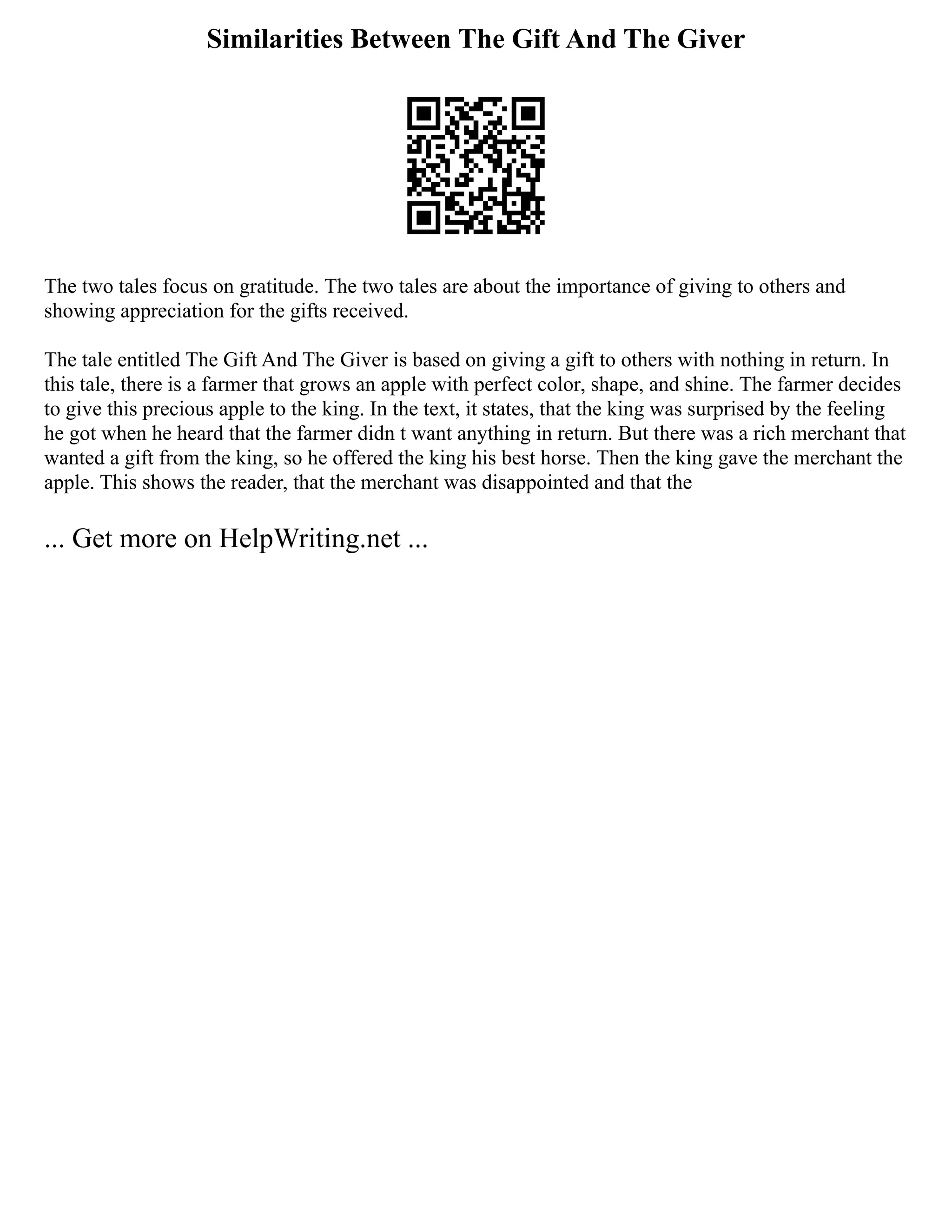 Similarities Between The Gift And The Giver
The two tales focus on gratitude. The two tales are about the importance of giving to others and
showing appreciation for the gifts received.
The tale entitled The Gift And The Giver is based on giving a gift to others with nothing in return. In
this tale, there is a farmer that grows an apple with perfect color, shape, and shine. The farmer decides
to give this precious apple to the king. In the text, it states, that the king was surprised by the feeling
he got when he heard that the farmer didn t want anything in return. But there was a rich merchant that
wanted a gift from the king, so he offered the king his best horse. Then the king gave the merchant the
apple. This shows the reader, that the merchant was disappointed and that the
... Get more on HelpWriting.net ...
 