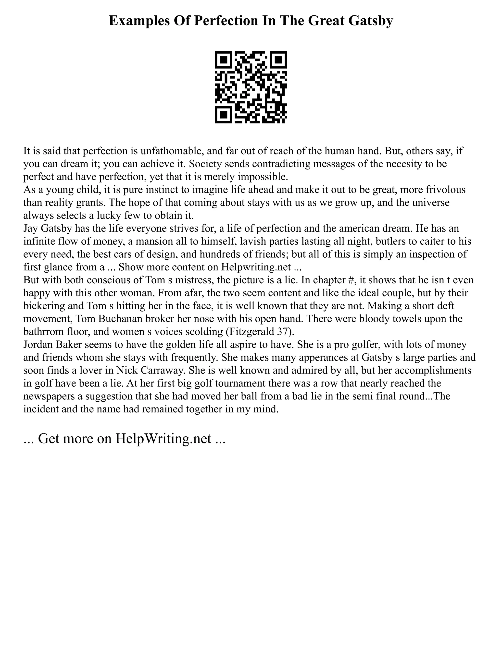 Examples Of Perfection In The Great Gatsby
It is said that perfection is unfathomable, and far out of reach of the human hand. But, others say, if
you can dream it; you can achieve it. Society sends contradicting messages of the necesity to be
perfect and have perfection, yet that it is merely impossible.
As a young child, it is pure instinct to imagine life ahead and make it out to be great, more frivolous
than reality grants. The hope of that coming about stays with us as we grow up, and the universe
always selects a lucky few to obtain it.
Jay Gatsby has the life everyone strives for, a life of perfection and the american dream. He has an
infinite flow of money, a mansion all to himself, lavish parties lasting all night, butlers to caiter to his
every need, the best cars of design, and hundreds of friends; but all of this is simply an inspection of
first glance from a ... Show more content on Helpwriting.net ...
But with both conscious of Tom s mistress, the picture is a lie. In chapter #, it shows that he isn t even
happy with this other woman. From afar, the two seem content and like the ideal couple, but by their
bickering and Tom s hitting her in the face, it is well known that they are not. Making a short deft
movement, Tom Buchanan broker her nose with his open hand. There were bloody towels upon the
bathrrom floor, and women s voices scolding (Fitzgerald 37).
Jordan Baker seems to have the golden life all aspire to have. She is a pro golfer, with lots of money
and friends whom she stays with frequently. She makes many apperances at Gatsby s large parties and
soon finds a lover in Nick Carraway. She is well known and admired by all, but her accomplishments
in golf have been a lie. At her first big golf tournament there was a row that nearly reached the
newspapers a suggestion that she had moved her ball from a bad lie in the semi final round...The
incident and the name had remained together in my mind.
... Get more on HelpWriting.net ...
 