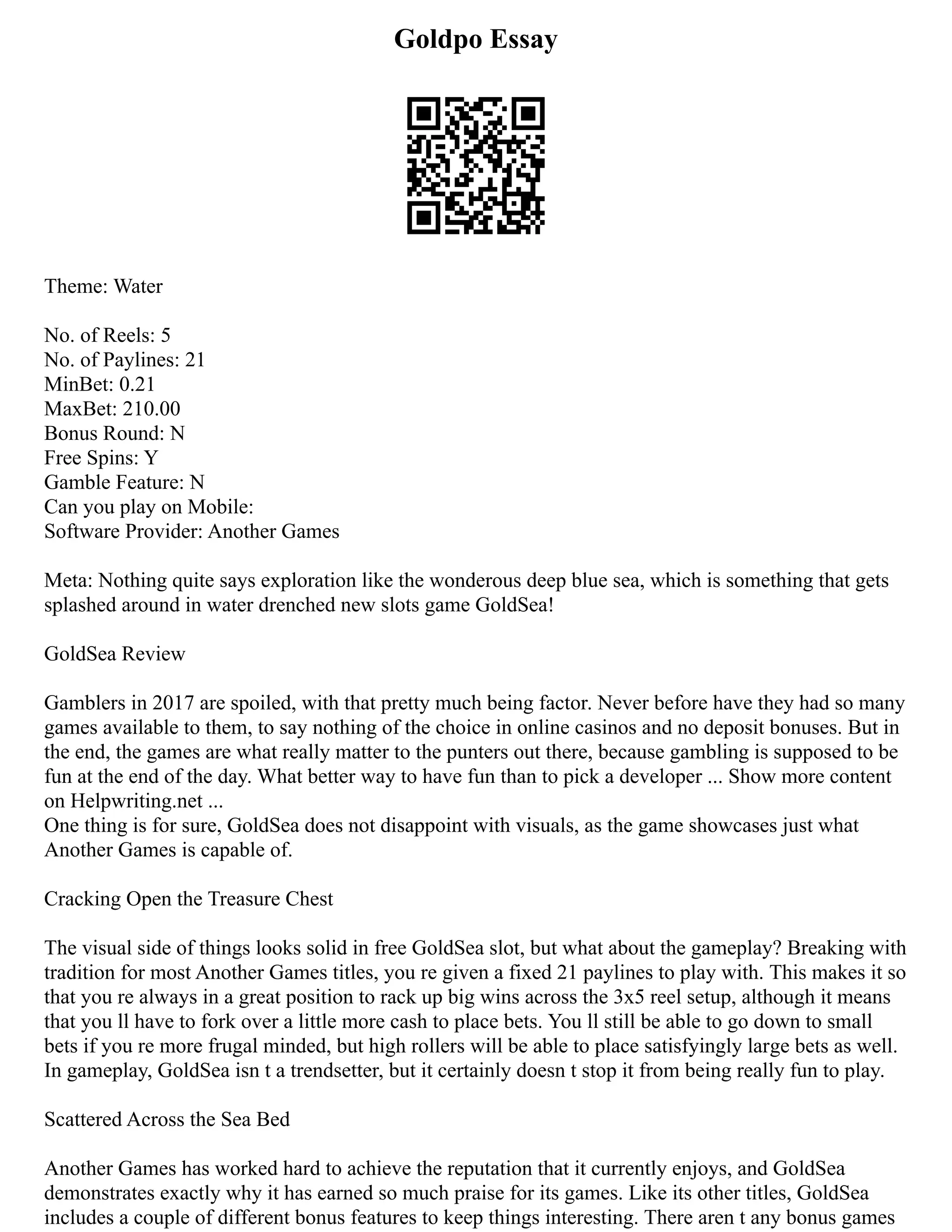 Goldpo Essay
Theme: Water
No. of Reels: 5
No. of Paylines: 21
MinBet: 0.21
MaxBet: 210.00
Bonus Round: N
Free Spins: Y
Gamble Feature: N
Can you play on Mobile:
Software Provider: Another Games
Meta: Nothing quite says exploration like the wonderous deep blue sea, which is something that gets
splashed around in water drenched new slots game GoldSea!
GoldSea Review
Gamblers in 2017 are spoiled, with that pretty much being factor. Never before have they had so many
games available to them, to say nothing of the choice in online casinos and no deposit bonuses. But in
the end, the games are what really matter to the punters out there, because gambling is supposed to be
fun at the end of the day. What better way to have fun than to pick a developer ... Show more content
on Helpwriting.net ...
One thing is for sure, GoldSea does not disappoint with visuals, as the game showcases just what
Another Games is capable of.
Cracking Open the Treasure Chest
The visual side of things looks solid in free GoldSea slot, but what about the gameplay? Breaking with
tradition for most Another Games titles, you re given a fixed 21 paylines to play with. This makes it so
that you re always in a great position to rack up big wins across the 3x5 reel setup, although it means
that you ll have to fork over a little more cash to place bets. You ll still be able to go down to small
bets if you re more frugal minded, but high rollers will be able to place satisfyingly large bets as well.
In gameplay, GoldSea isn t a trendsetter, but it certainly doesn t stop it from being really fun to play.
Scattered Across the Sea Bed
Another Games has worked hard to achieve the reputation that it currently enjoys, and GoldSea
demonstrates exactly why it has earned so much praise for its games. Like its other titles, GoldSea
includes a couple of different bonus features to keep things interesting. There aren t any bonus games
 