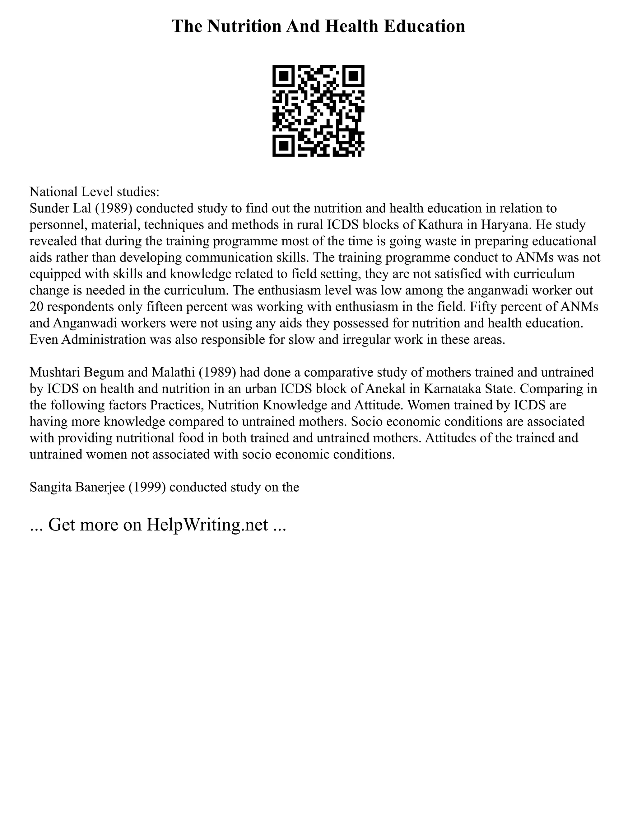 The Nutrition And Health Education
National Level studies:
Sunder Lal (1989) conducted study to find out the nutrition and health education in relation to
personnel, material, techniques and methods in rural ICDS blocks of Kathura in Haryana. He study
revealed that during the training programme most of the time is going waste in preparing educational
aids rather than developing communication skills. The training programme conduct to ANMs was not
equipped with skills and knowledge related to field setting, they are not satisfied with curriculum
change is needed in the curriculum. The enthusiasm level was low among the anganwadi worker out
20 respondents only fifteen percent was working with enthusiasm in the field. Fifty percent of ANMs
and Anganwadi workers were not using any aids they possessed for nutrition and health education.
Even Administration was also responsible for slow and irregular work in these areas.
Mushtari Begum and Malathi (1989) had done a comparative study of mothers trained and untrained
by ICDS on health and nutrition in an urban ICDS block of Anekal in Karnataka State. Comparing in
the following factors Practices, Nutrition Knowledge and Attitude. Women trained by ICDS are
having more knowledge compared to untrained mothers. Socio economic conditions are associated
with providing nutritional food in both trained and untrained mothers. Attitudes of the trained and
untrained women not associated with socio economic conditions.
Sangita Banerjee (1999) conducted study on the
... Get more on HelpWriting.net ...
 