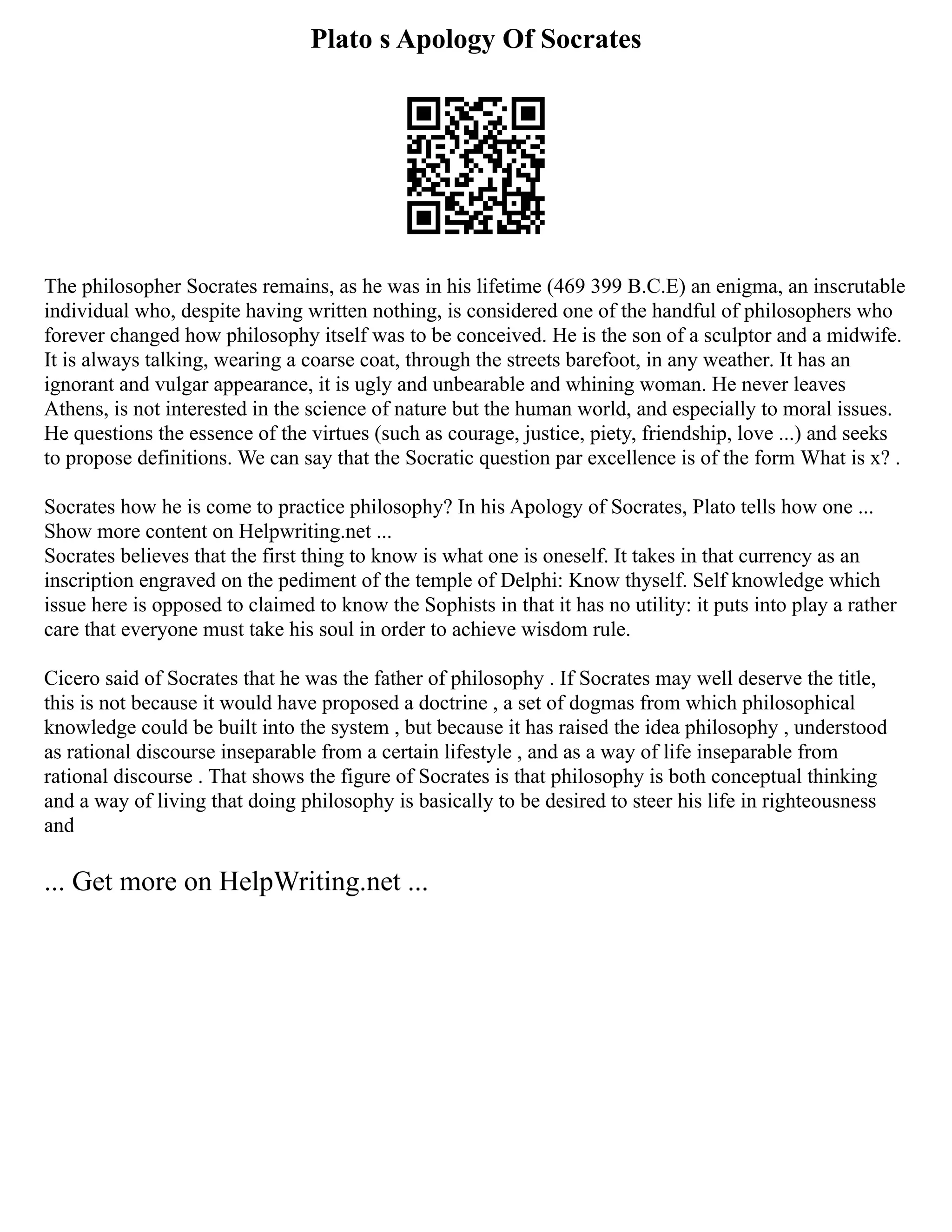 Plato s Apology Of Socrates
The philosopher Socrates remains, as he was in his lifetime (469 399 B.C.E) an enigma, an inscrutable
individual who, despite having written nothing, is considered one of the handful of philosophers who
forever changed how philosophy itself was to be conceived. He is the son of a sculptor and a midwife.
It is always talking, wearing a coarse coat, through the streets barefoot, in any weather. It has an
ignorant and vulgar appearance, it is ugly and unbearable and whining woman. He never leaves
Athens, is not interested in the science of nature but the human world, and especially to moral issues.
He questions the essence of the virtues (such as courage, justice, piety, friendship, love ...) and seeks
to propose definitions. We can say that the Socratic question par excellence is of the form What is x? .
Socrates how he is come to practice philosophy? In his Apology of Socrates, Plato tells how one ...
Show more content on Helpwriting.net ...
Socrates believes that the first thing to know is what one is oneself. It takes in that currency as an
inscription engraved on the pediment of the temple of Delphi: Know thyself. Self knowledge which
issue here is opposed to claimed to know the Sophists in that it has no utility: it puts into play a rather
care that everyone must take his soul in order to achieve wisdom rule.
Cicero said of Socrates that he was the father of philosophy . If Socrates may well deserve the title,
this is not because it would have proposed a doctrine , a set of dogmas from which philosophical
knowledge could be built into the system , but because it has raised the idea philosophy , understood
as rational discourse inseparable from a certain lifestyle , and as a way of life inseparable from
rational discourse . That shows the figure of Socrates is that philosophy is both conceptual thinking
and a way of living that doing philosophy is basically to be desired to steer his life in righteousness
and
... Get more on HelpWriting.net ...
 