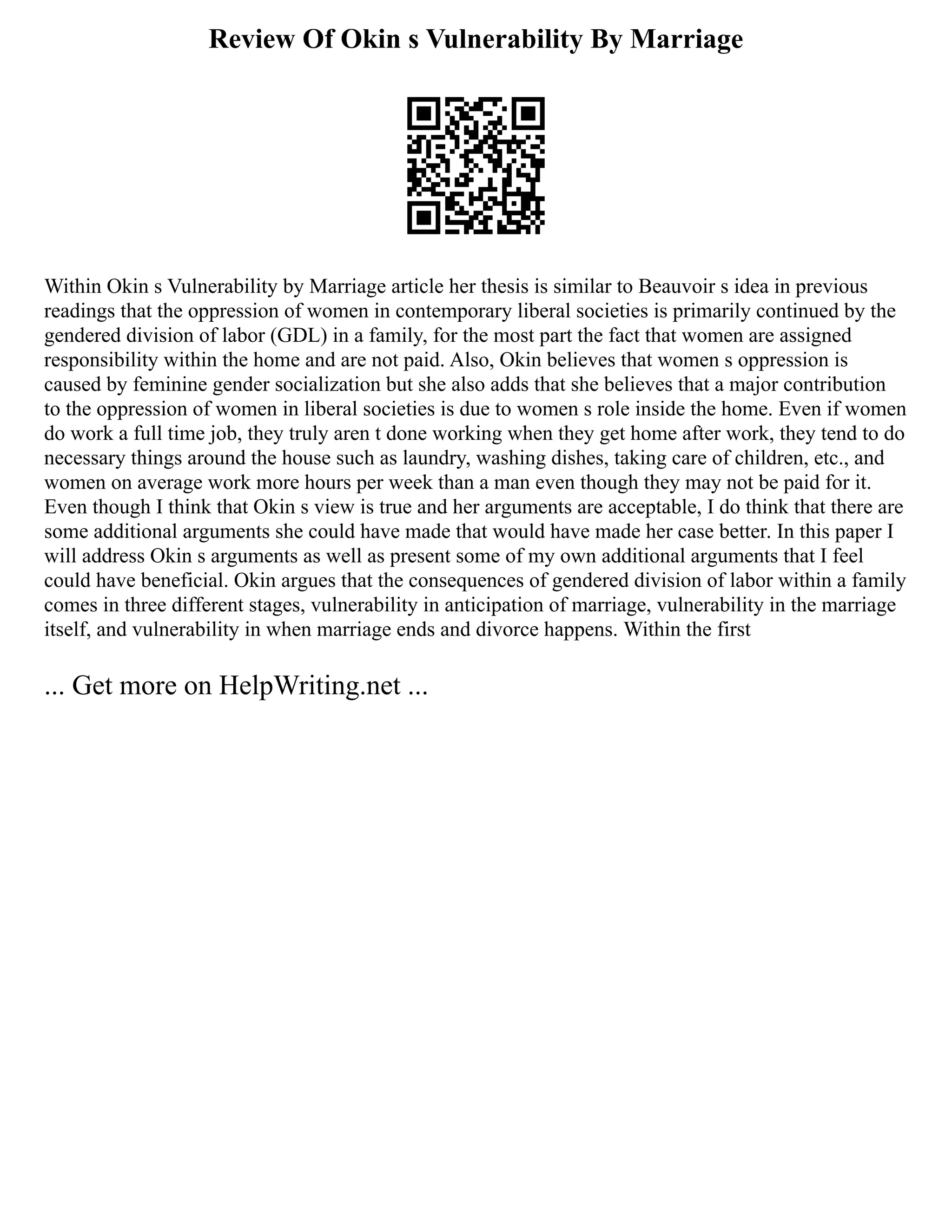 Review Of Okin s Vulnerability By Marriage
Within Okin s Vulnerability by Marriage article her thesis is similar to Beauvoir s idea in previous
readings that the oppression of women in contemporary liberal societies is primarily continued by the
gendered division of labor (GDL) in a family, for the most part the fact that women are assigned
responsibility within the home and are not paid. Also, Okin believes that women s oppression is
caused by feminine gender socialization but she also adds that she believes that a major contribution
to the oppression of women in liberal societies is due to women s role inside the home. Even if women
do work a full time job, they truly aren t done working when they get home after work, they tend to do
necessary things around the house such as laundry, washing dishes, taking care of children, etc., and
women on average work more hours per week than a man even though they may not be paid for it.
Even though I think that Okin s view is true and her arguments are acceptable, I do think that there are
some additional arguments she could have made that would have made her case better. In this paper I
will address Okin s arguments as well as present some of my own additional arguments that I feel
could have beneficial. Okin argues that the consequences of gendered division of labor within a family
comes in three different stages, vulnerability in anticipation of marriage, vulnerability in the marriage
itself, and vulnerability in when marriage ends and divorce happens. Within the first
... Get more on HelpWriting.net ...
 