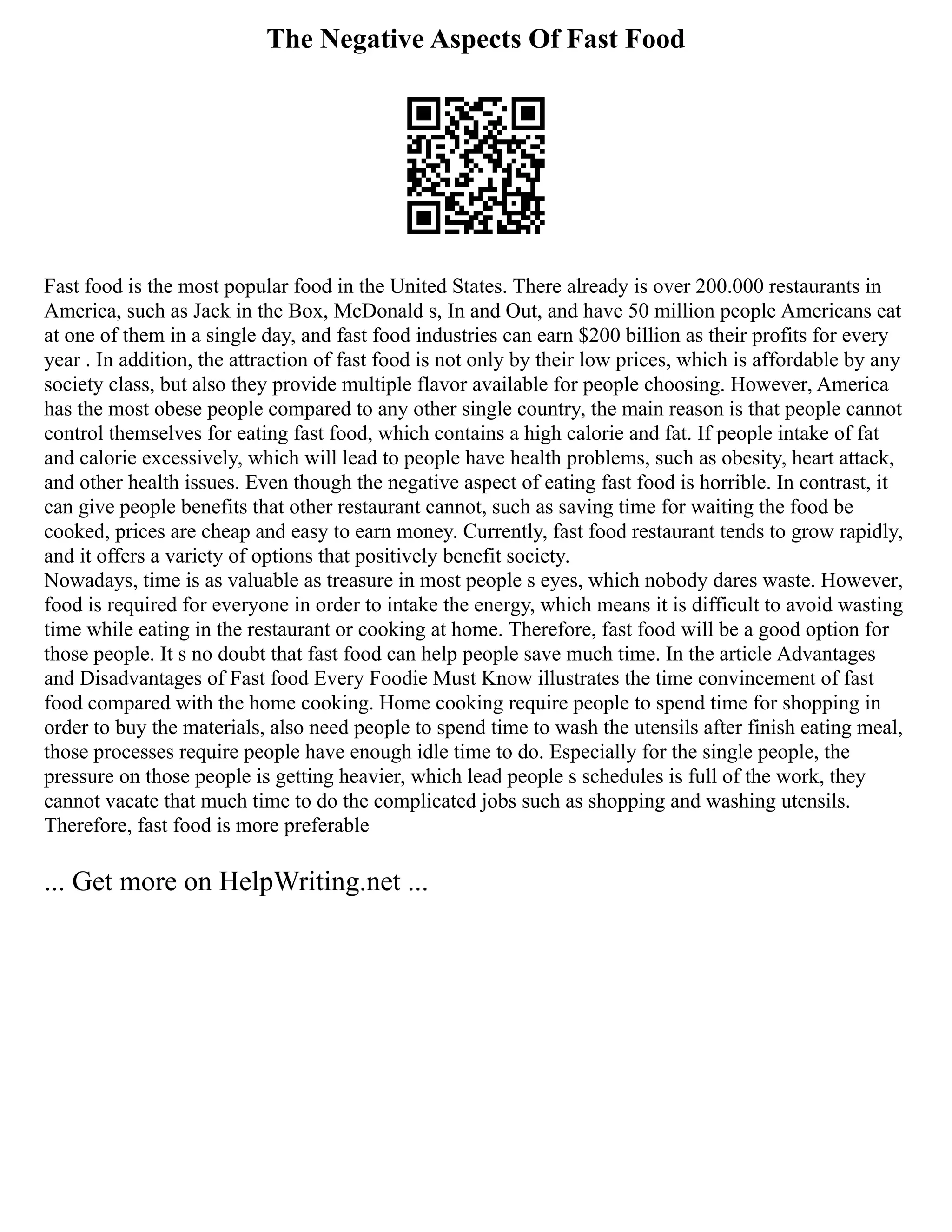The Negative Aspects Of Fast Food
Fast food is the most popular food in the United States. There already is over 200.000 restaurants in
America, such as Jack in the Box, McDonald s, In and Out, and have 50 million people Americans eat
at one of them in a single day, and fast food industries can earn $200 billion as their profits for every
year . In addition, the attraction of fast food is not only by their low prices, which is affordable by any
society class, but also they provide multiple flavor available for people choosing. However, America
has the most obese people compared to any other single country, the main reason is that people cannot
control themselves for eating fast food, which contains a high calorie and fat. If people intake of fat
and calorie excessively, which will lead to people have health problems, such as obesity, heart attack,
and other health issues. Even though the negative aspect of eating fast food is horrible. In contrast, it
can give people benefits that other restaurant cannot, such as saving time for waiting the food be
cooked, prices are cheap and easy to earn money. Currently, fast food restaurant tends to grow rapidly,
and it offers a variety of options that positively benefit society.
Nowadays, time is as valuable as treasure in most people s eyes, which nobody dares waste. However,
food is required for everyone in order to intake the energy, which means it is difficult to avoid wasting
time while eating in the restaurant or cooking at home. Therefore, fast food will be a good option for
those people. It s no doubt that fast food can help people save much time. In the article Advantages
and Disadvantages of Fast food Every Foodie Must Know illustrates the time convincement of fast
food compared with the home cooking. Home cooking require people to spend time for shopping in
order to buy the materials, also need people to spend time to wash the utensils after finish eating meal,
those processes require people have enough idle time to do. Especially for the single people, the
pressure on those people is getting heavier, which lead people s schedules is full of the work, they
cannot vacate that much time to do the complicated jobs such as shopping and washing utensils.
Therefore, fast food is more preferable
... Get more on HelpWriting.net ...
 