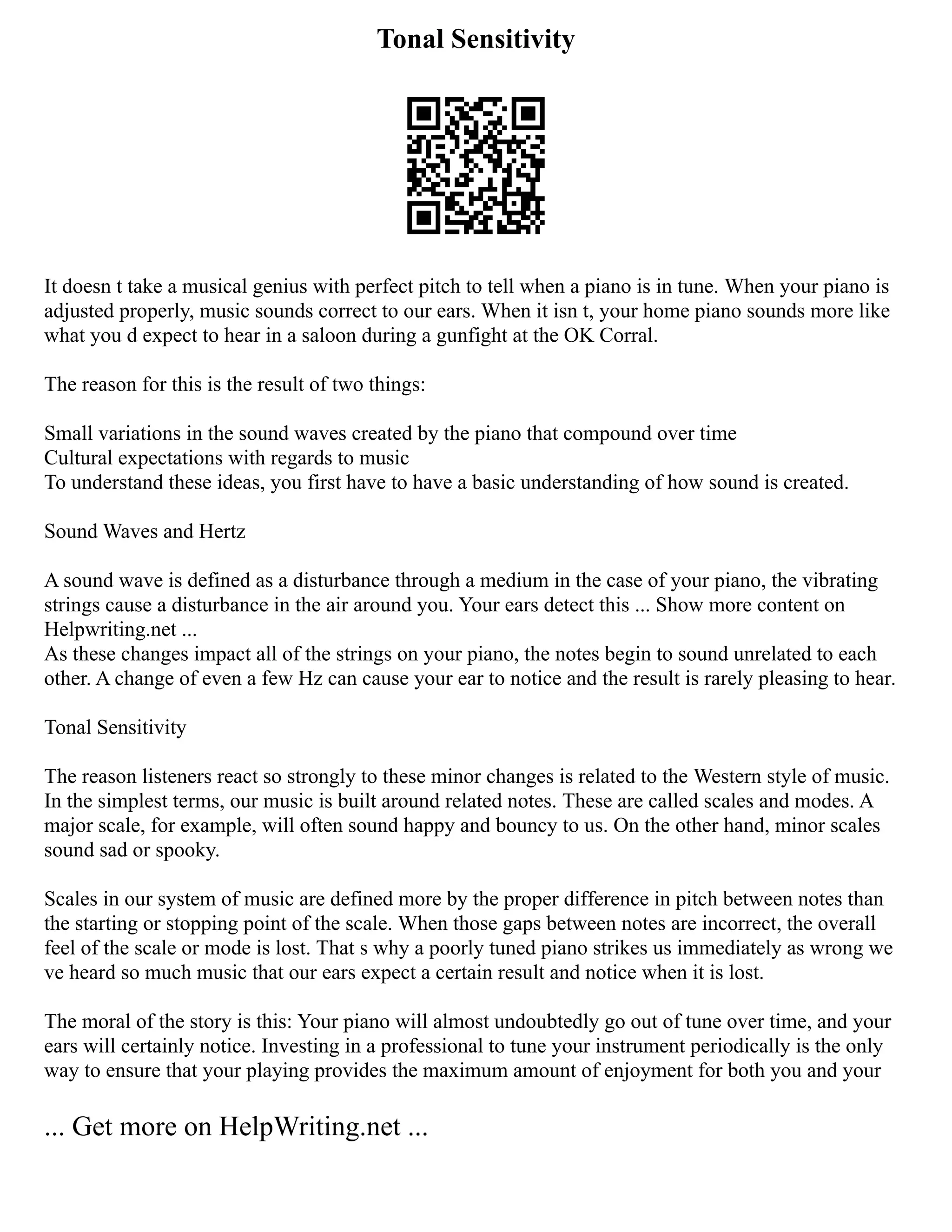 Tonal Sensitivity
It doesn t take a musical genius with perfect pitch to tell when a piano is in tune. When your piano is
adjusted properly, music sounds correct to our ears. When it isn t, your home piano sounds more like
what you d expect to hear in a saloon during a gunfight at the OK Corral.
The reason for this is the result of two things:
Small variations in the sound waves created by the piano that compound over time
Cultural expectations with regards to music
To understand these ideas, you first have to have a basic understanding of how sound is created.
Sound Waves and Hertz
A sound wave is defined as a disturbance through a medium in the case of your piano, the vibrating
strings cause a disturbance in the air around you. Your ears detect this ... Show more content on
Helpwriting.net ...
As these changes impact all of the strings on your piano, the notes begin to sound unrelated to each
other. A change of even a few Hz can cause your ear to notice and the result is rarely pleasing to hear.
Tonal Sensitivity
The reason listeners react so strongly to these minor changes is related to the Western style of music.
In the simplest terms, our music is built around related notes. These are called scales and modes. A
major scale, for example, will often sound happy and bouncy to us. On the other hand, minor scales
sound sad or spooky.
Scales in our system of music are defined more by the proper difference in pitch between notes than
the starting or stopping point of the scale. When those gaps between notes are incorrect, the overall
feel of the scale or mode is lost. That s why a poorly tuned piano strikes us immediately as wrong we
ve heard so much music that our ears expect a certain result and notice when it is lost.
The moral of the story is this: Your piano will almost undoubtedly go out of tune over time, and your
ears will certainly notice. Investing in a professional to tune your instrument periodically is the only
way to ensure that your playing provides the maximum amount of enjoyment for both you and your
... Get more on HelpWriting.net ...
 