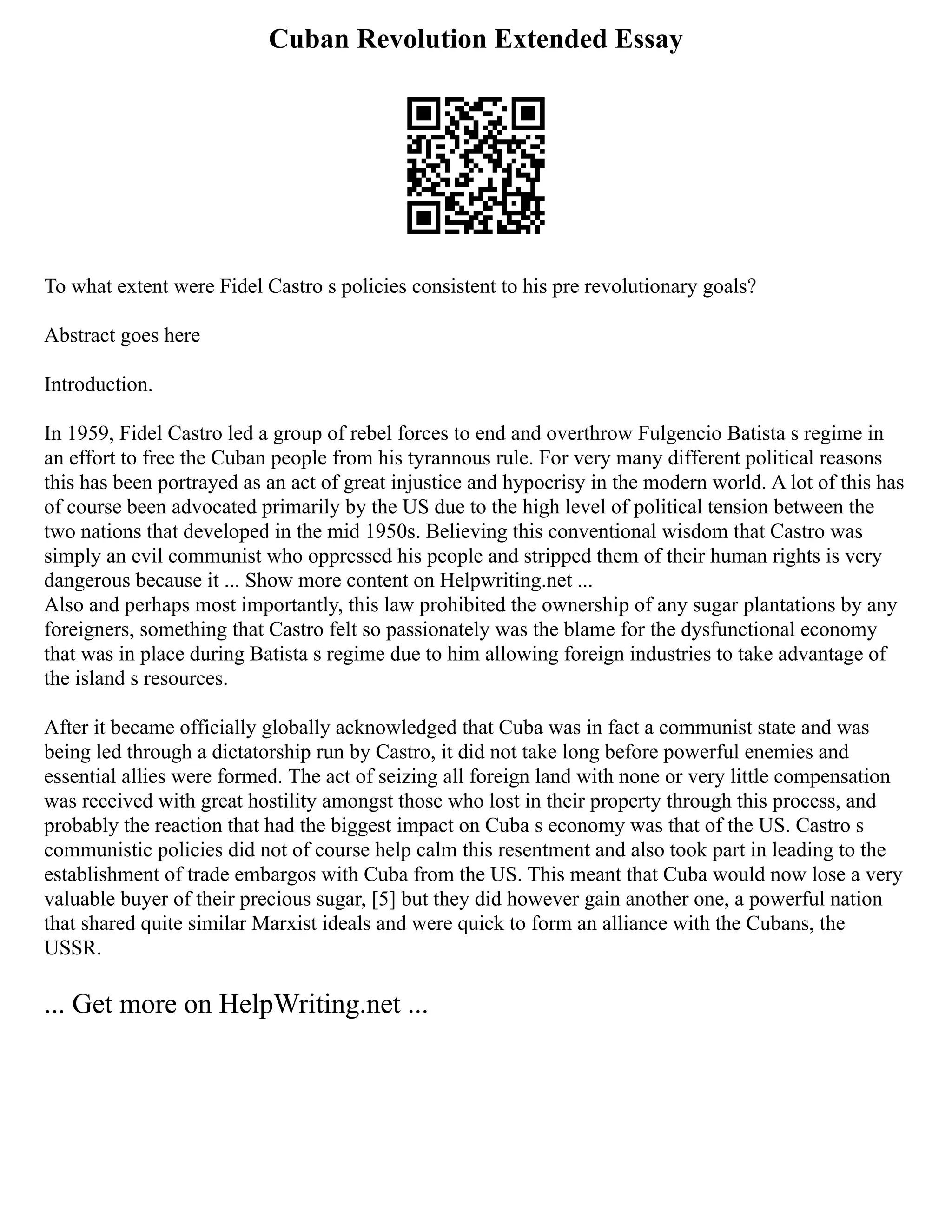 Cuban Revolution Extended Essay
To what extent were Fidel Castro s policies consistent to his pre revolutionary goals?
Abstract goes here
Introduction.
In 1959, Fidel Castro led a group of rebel forces to end and overthrow Fulgencio Batista s regime in
an effort to free the Cuban people from his tyrannous rule. For very many different political reasons
this has been portrayed as an act of great injustice and hypocrisy in the modern world. A lot of this has
of course been advocated primarily by the US due to the high level of political tension between the
two nations that developed in the mid 1950s. Believing this conventional wisdom that Castro was
simply an evil communist who oppressed his people and stripped them of their human rights is very
dangerous because it ... Show more content on Helpwriting.net ...
Also and perhaps most importantly, this law prohibited the ownership of any sugar plantations by any
foreigners, something that Castro felt so passionately was the blame for the dysfunctional economy
that was in place during Batista s regime due to him allowing foreign industries to take advantage of
the island s resources.
After it became officially globally acknowledged that Cuba was in fact a communist state and was
being led through a dictatorship run by Castro, it did not take long before powerful enemies and
essential allies were formed. The act of seizing all foreign land with none or very little compensation
was received with great hostility amongst those who lost in their property through this process, and
probably the reaction that had the biggest impact on Cuba s economy was that of the US. Castro s
communistic policies did not of course help calm this resentment and also took part in leading to the
establishment of trade embargos with Cuba from the US. This meant that Cuba would now lose a very
valuable buyer of their precious sugar, [5] but they did however gain another one, a powerful nation
that shared quite similar Marxist ideals and were quick to form an alliance with the Cubans, the
USSR.
... Get more on HelpWriting.net ...
 