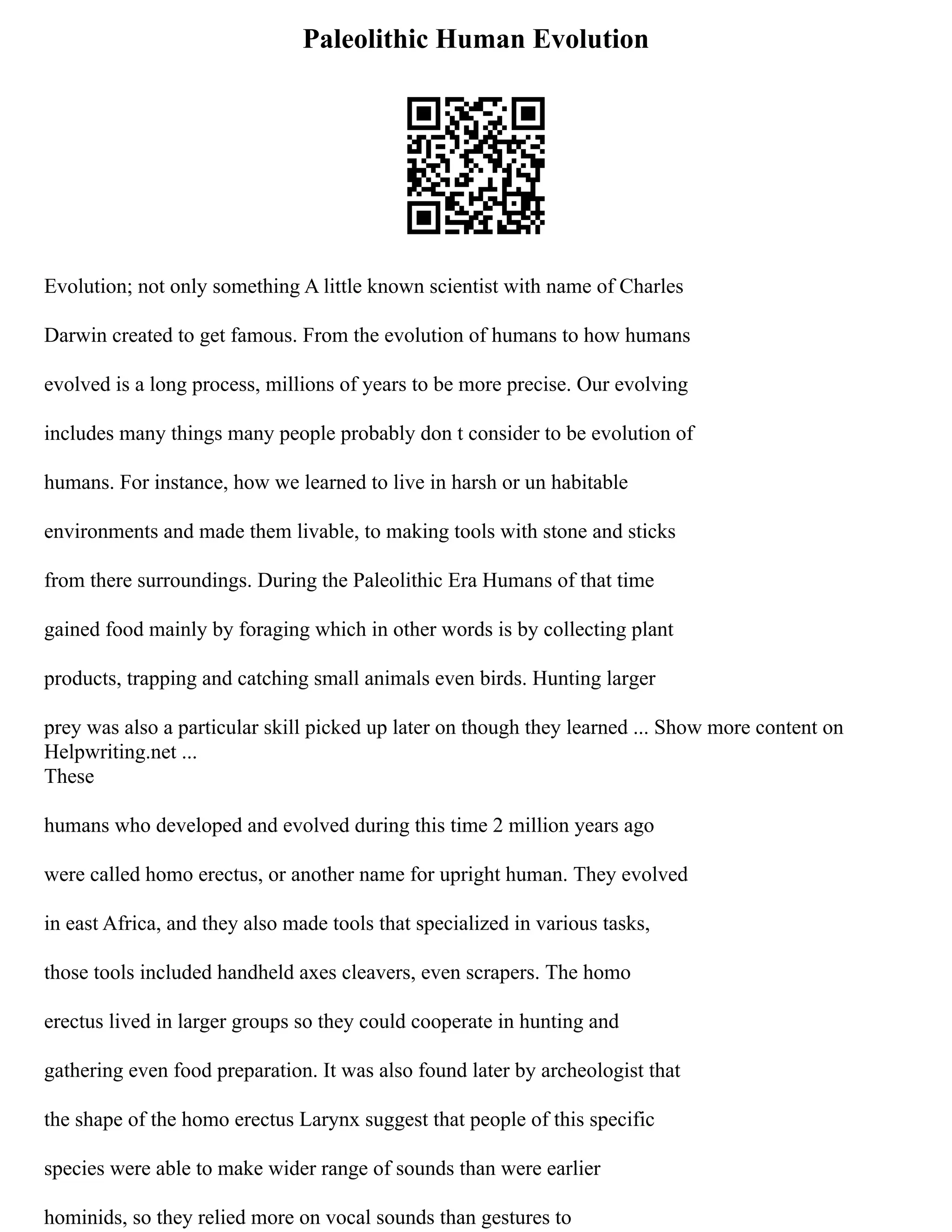 Paleolithic Human Evolution
Evolution; not only something A little known scientist with name of Charles
Darwin created to get famous. From the evolution of humans to how humans
evolved is a long process, millions of years to be more precise. Our evolving
includes many things many people probably don t consider to be evolution of
humans. For instance, how we learned to live in harsh or un habitable
environments and made them livable, to making tools with stone and sticks
from there surroundings. During the Paleolithic Era Humans of that time
gained food mainly by foraging which in other words is by collecting plant
products, trapping and catching small animals even birds. Hunting larger
prey was also a particular skill picked up later on though they learned ... Show more content on
Helpwriting.net ...
These
humans who developed and evolved during this time 2 million years ago
were called homo erectus, or another name for upright human. They evolved
in east Africa, and they also made tools that specialized in various tasks,
those tools included handheld axes cleavers, even scrapers. The homo
erectus lived in larger groups so they could cooperate in hunting and
gathering even food preparation. It was also found later by archeologist that
the shape of the homo erectus Larynx suggest that people of this specific
species were able to make wider range of sounds than were earlier
hominids, so they relied more on vocal sounds than gestures to
 