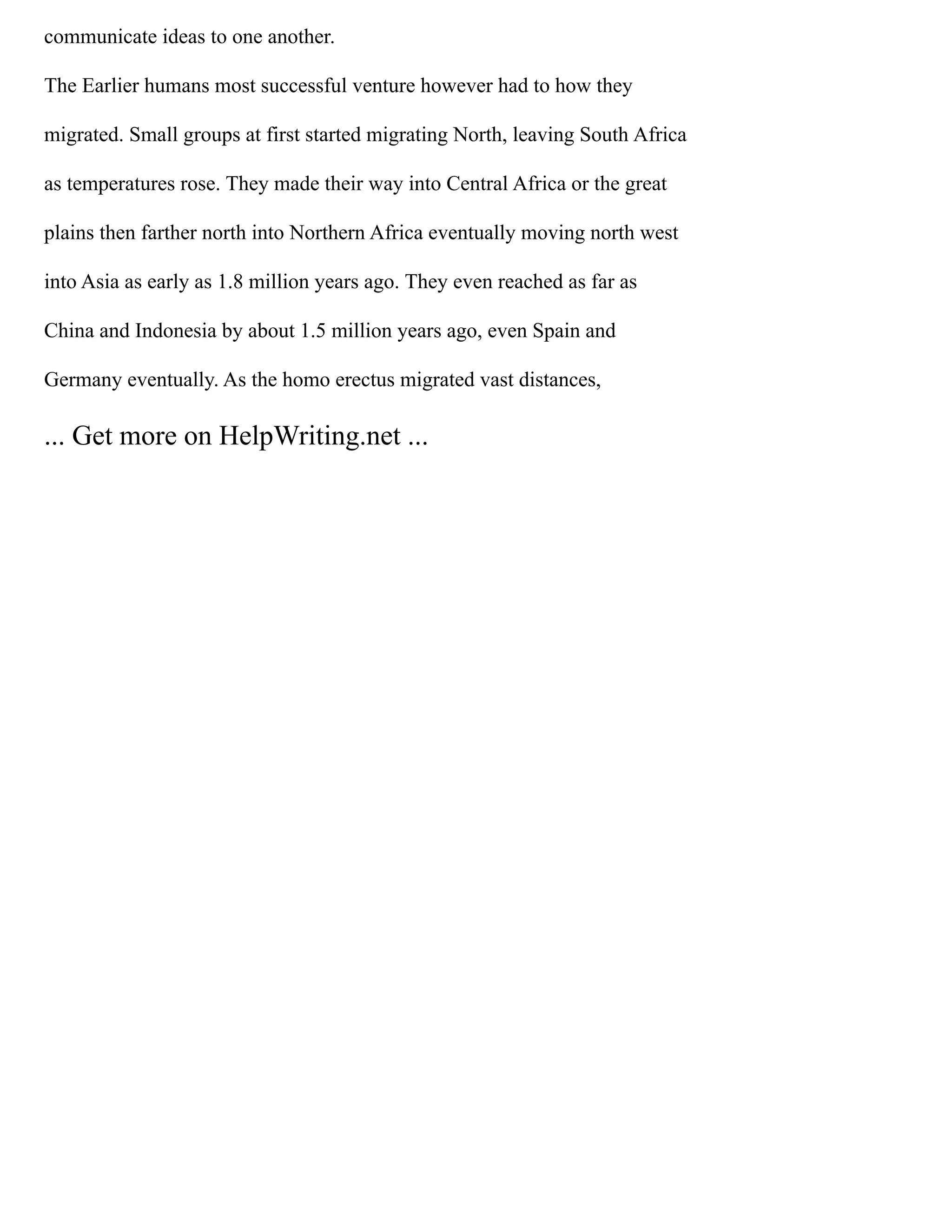 communicate ideas to one another.
The Earlier humans most successful venture however had to how they
migrated. Small groups at first started migrating North, leaving South Africa
as temperatures rose. They made their way into Central Africa or the great
plains then farther north into Northern Africa eventually moving north west
into Asia as early as 1.8 million years ago. They even reached as far as
China and Indonesia by about 1.5 million years ago, even Spain and
Germany eventually. As the homo erectus migrated vast distances,
... Get more on HelpWriting.net ...
 
