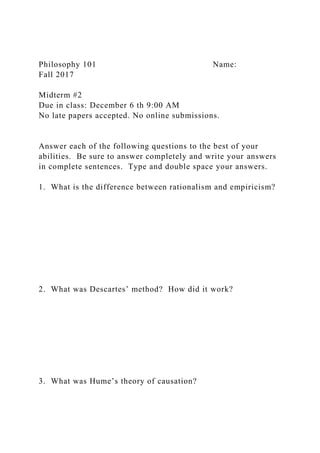 Philosophy 101 Name:
Fall 2017
Midterm #2
Due in class: December 6 th 9:00 AM
No late papers accepted. No online submissions.
Answer each of the following questions to the best of your
abilities. Be sure to answer completely and write your answers
in complete sentences. Type and double space your answers.
1. What is the difference between rationalism and empiricism?
2. What was Descartes’ method? How did it work?
3. What was Hume’s theory of causation?
 
