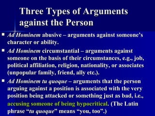 Three Types of Arguments against the Person Ad Hominem  abusive – arguments against someone’s character or ability.  Ad Hominem  circumstantial – arguments against someone on the basis of their circumstances, e.g., job, political affiliation, religion, nationality, or associates (unpopular family, friend, ally etc.). Ad Hominem tu quoque  – arguments that the person arguing against a position is associated with the very position being attacked or something just as bad, i.e.,  accusing someone of being hypocritical .   (The Latin phrase “ tu quoque ” means “you, too”.) 