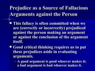 Prejudice as a Source of Fallacious Arguments against the Person This fallacy is often committed when we are (correctly or incorrectly) prejudiced against the person making an argument or against the conclusion of the argument itself.  Good critical thinking requires us to put these prejudices aside in evaluating arguments. A good argument is good whoever makes it; a bad argument is bad whoever makes it. 