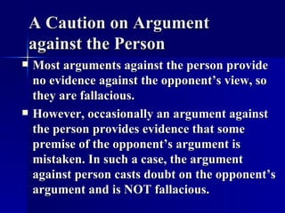 A Caution on Argument against the Person Most arguments against the person provide no evidence against the opponent’s view, so they are fallacious. However, occasionally an argument against the person provides evidence that some premise of the opponent’s argument is mistaken. In such a case, the argument against person casts doubt on the opponent’s argument and is NOT fallacious. 