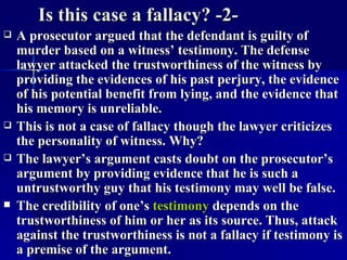 Is this case a fallacy? -2- A prosecutor argued that the defendant is guilty of murder based on a witness’ testimony. The defense lawyer attacked the trustworthiness of the witness by providing the evidences of his past perjury, the evidence of his potential benefit from lying, and the evidence that his memory is unreliable. This is not a case of fallacy though the lawyer criticizes the personality of witness. Why?  The lawyer’s argument casts doubt on the prosecutor’s argument by providing evidence that he is such a untrustworthy guy that his testimony may well be false. The credibility of one’s  testimony  depends on the trustworthiness of him or her as its source. Thus, attack against the trustworthiness is not a fallacy if testimony is a premise of the argument.  