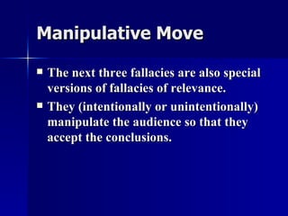 Manipulative Move The next three fallacies are also special versions of fallacies of relevance. They (intentionally or unintentionally) manipulate the audience so that they accept the conclusions. 