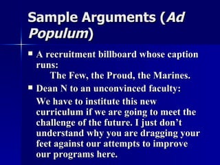 Sample Arguments ( Ad Populum ) A recruitment billboard whose caption runs: The Few, the Proud, the Marines. Dean N to an unconvinced faculty: We have to institute this new curriculum if we are going to meet the challenge of the future. I just don’t understand why you are dragging your feet against our attempts to improve our programs here. 