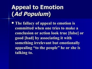 Appeal to Emotion  ( Ad Populum ) The fallacy of appeal to emotion is committed when one tries to make a conclusion or action look true [false] or good [bad] by associating it with something irrelevant but emotionally appealing “to the people” he or she is talking to.  