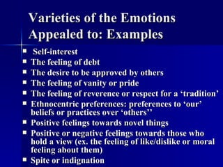 Varieties of the Emotions Appealed to: Examples Self-interest The feeling of debt The desire to be approved by others The feeling of vanity or pride The feeling of reverence or respect for a ‘tradition’ Ethnocentric preferences: preferences to ‘our’ beliefs or practices over ‘others’’ Positive feelings towards novel things Positive or negative feelings towards those who hold a view (ex. the feeling of like/dislike or moral feeling about them) Spite or indignation 