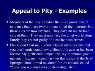 Appeal to Pity - Examples Members of the jury, I realize there is a good deal of evidence that these two brothers killed their parents. But these kids are now orphans. They have no one to take care of them. They must now face the cruel world alone. Surely they are not guilty of these heinous crimes. Please don’t fail me. I know I failed all the exams, but you don’t understand how difficult this quarter has been for me. My girlfriend dumped me, my roommate gave me smallpox, my moped has two flat tires, and the Jerry  Springer show turned me down for the episode called “Guys you wouldn’t let you dead dog date.”  