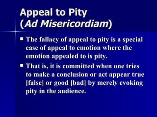 Appeal to Pity  ( Ad Misericordiam )   The fallacy of appeal to pity is a special case of appeal to emotion where the emotion appealed to is pity. That is, it is committed when one tries to make a conclusion or act appear true [false] or good [bad] by merely evoking pity in the audience.  