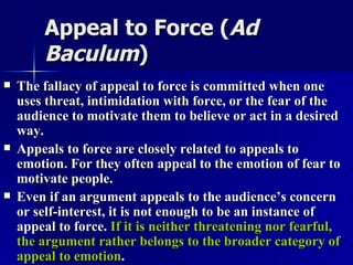 Appeal to Force ( Ad Baculum )   The fallacy of appeal to force is committed when one uses threat, intimidation with force, or the fear of the audience to motivate them to believe or act in a desired way.  Appeals to force are closely related to appeals to emotion. For they often appeal to the emotion of fear to motivate people. Even if an argument appeals to the audience’s concern or self-interest, it is not enough to be an instance of appeal to force.  If it is neither threatening nor fearful, the argument rather belongs to the broader category of appeal to emotion . 