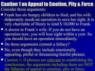 Caution 1 on Appeal to Emotion, Pity & Force Consider these arguments: Frank has six hungry children to feed, and his wife desperately needs an operation to save her sight. It is very charitable of Henry to lend $ 10,000 to Frank. A doctor to Frank’s wife: If you do not have an operation now, you will lose sight within a year. So you should have an operation immediately. Do these arguments commit a fallacy? No, even though they include emotionally appealing, pitiful or threatening/fearful phrases.  Caution 1: If phrases are  relevant  to establishing the conclusions, the arguments including them are NOT the fallacies of appeal to emotion, pity or force.   
