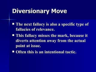 Diversionary Move The next fallacy is also a specific type of fallacies of relevance. This fallacy misses the mark, because it diverts attention away from the actual point at issue. Often this is an intentional tactic. 