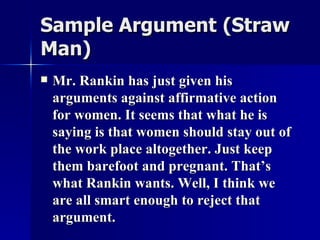 Sample Argument   (Straw Man)   Mr. Rankin has just given his arguments against affirmative action for women. It seems that what he is saying is that women should stay out of the work place altogether. Just keep them barefoot and pregnant. That’s what Rankin wants. Well, I think we are all smart enough to reject that argument. 