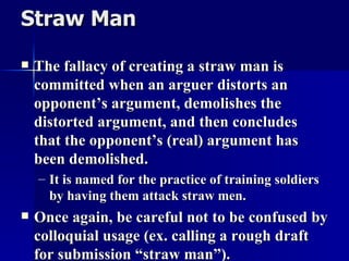 Straw Man   The fallacy of creating a straw man is committed when an arguer distorts an opponent’s argument, demolishes the distorted argument, and then concludes that the opponent’s (real) argument has been demolished. It is named for the practice of training soldiers by having them attack straw men. Once again, be careful not to be confused by colloquial usage (ex. calling a rough draft for submission “straw man”). 
