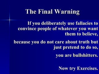 The Final Warning If you deliberately use fallacies to convince people of whatever you want them to believe, because you do not care about truth but just pretend to do so, you are  bullshitters . Now try Exercises. 