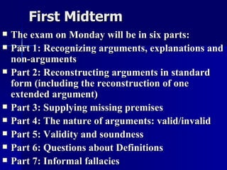 First Midterm The exam on Monday will be in six parts: Part 1: Recognizing arguments, explanations and non-arguments Part 2: Reconstructing arguments in standard form (including the reconstruction of one extended argument) Part 3: Supplying missing premises Part 4: The nature of arguments: valid/invalid Part 5: Validity and soundness Part 6: Questions about Definitions Part 7: Informal fallacies 
