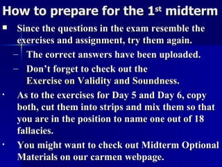 How to prepare for the 1 st  midterm Since the questions in the exam resemble the exercises and assignment, try them again. The correct answers have been uploaded. Don’t forget to check out the  Exercise on Validity and Soundness .  As to the exercises for Day 5 and Day 6, copy both, cut them into strips and mix them so that you are in the position to name one out of 18 fallacies. You might want to check out Midterm Optional Materials on our carmen webpage. 
