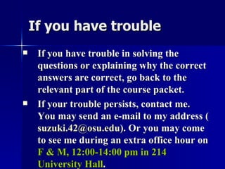 If you have trouble If you have trouble in solving the questions or explaining why the correct answers are correct, go back to the relevant part of the course packet. If your trouble persists, contact me. You may send an e-mail to my address ( [email_address] ). Or you may come to see me during an extra office hour on  F & M, 12:00-14:00 pm in 214 University Hall . 