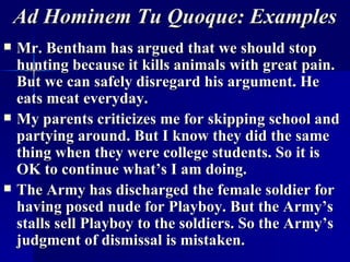Ad Hominem   Tu Quoque: Examples Mr. Bentham has argued that we should stop hunting because it kills animals with great pain. But we can safely disregard his argument. He eats meat everyday. My parents criticizes me for skipping school and partying around. But I know they did the same thing when they were college students. So it is OK to continue what’s I am doing. The Army has discharged the female soldier for having posed nude for Playboy. But the Army’s stalls sell Playboy to the soldiers. So the Army’s judgment of dismissal is mistaken. 