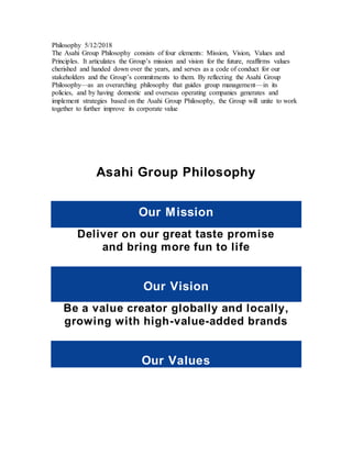 Philosophy 5/12/2018
The Asahi Group Philosophy consists of four elements: Mission, Vision, Values and
Principles. It articulates the Group’s mission and vision for the future, reaffirms values
cherished and handed down over the years, and serves as a code of conduct for our
stakeholders and the Group’s commitments to them. By reflecting the Asahi Group
Philosophy—as an overarching philosophy that guides group management—in its
policies, and by having domestic and overseas operating companies generates and
implement strategies based on the Asahi Group Philosophy, the Group will unite to work
together to further improve its corporate value
Asahi Group Philosophy
Our Mission
Deliver on our great taste promise
and bring more fun to life
Our Vision
Be a value creator globally and locally,
growing with high-value-added brands
Our Values
 