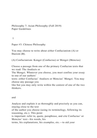 Philosophy 7: Asian Philosophy (Fall 2019)
Paper Guidelines
1
Paper #3: Chinese Philosophy
You may choose to write about either Confucianism (A) or
Daoism (B).
(A) Confucianism: Kongzi (Confucius) or Mengzi (Mencius)
Choose a passage from one of the primary Confucian texts that
we read: The Analects or
The Mengzi. Whatever you choose, you must confine your essay
to one of our authors’
texts: either Confucius’ Analects or Mencius’ Mengzi. You may
choose any passage you
like but you may only write within the context of one of the two
thinkers.
and
Analyze and explain it as thoroughly and precisely as you can,
staying close to the text
of the author you choose (using its terminology, following its
reasoning, etc.). This point
is important: refer to, quote, paraphrase, and cite Confucius’ or
Mencius’ text—his words, his
terms, his explanations, his examples, etc.—to aid your
 