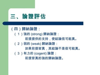 三、論證評估
（四）歸納論證：
　（１）強的 (strong) 歸納論證：
前提提供的支持，使結論很可能真。
　（２）弱的 (weak) 歸納論證：
如果前提皆真，其結論不是很可能真。
　（３）有力的 (cogent) 論證：
前提皆真的強的歸納論證。
 