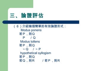 三、論證評估
　（６）介紹幾個簡單的有效論證形式：
　　　 Modus ponens
　　　若Ｐ，則Ｑ
　　　　Ｐ 　／Ｑ
Modus tollens
　　　若Ｐ，則Ｑ
　　　　～Ｑ　／～Ｐ
hypothetical syllogism
　　　若Ｐ，則Ｑ
　　　若Ｑ，則Ｒ　　／若Ｐ，則Ｒ
 