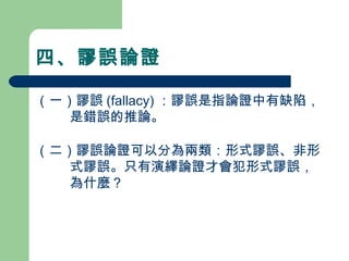 四、謬誤論證
（一）謬誤 (fallacy) ：謬誤是指論證中有缺陷，
是錯誤的推論。
（二）謬誤論證可以分為兩類：形式謬誤、非形
式謬誤。只有演繹論證才會犯形式謬誤，
為什麼？
　
 