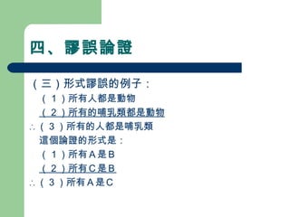 四、謬誤論證
（三）形式謬誤的例子：
　（１）所有人都是動物　　　　
　（２）所有的哺乳類都是動物
∴ （３）所有的人都是哺乳類
　這個論證的形式是：
　（１）所有Ａ是Ｂ
　（２）所有Ｃ是Ｂ
∴ （３）所有Ａ是Ｃ
 