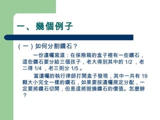 一、幾個例子
（一）如何分割鑽石？
　 一份遺囑寫道：在保險箱的盒子裡有一些鑽石，
這些鑽石要分給三個孩子，老大得到其中的 1/2 ，老
二得 1/4 ，老三則分 1/5 。
　 當遺囑的執行律師打開盒子發現，其中一共有 19
顆大小完全一樣的鑽石，如果要按遺囑規定分配，一
定要將鑽石切開，但是這將毁損鑽石的價值。怎麼辦
？
 