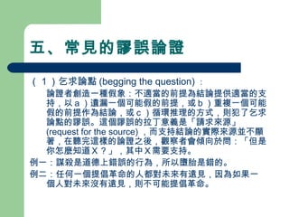 五、常見的謬誤論證
（１）乞求論點 (begging the question) ：
　 論證者創造一種假象：不適當的前提為結論提供適當的支
持，以ａ）遺漏一個可能假的前提，或ｂ）重複一個可能
假的前提作為結論，或ｃ）循環推理的方式，則犯了乞求
論點的謬誤。這個謬誤的拉丁意義是「請求來源」
(request for the source) ，而支持結論的實際來源並不顯
著，在聽完這樣的論證之後，觀察者會傾向於問：「但是
你怎麼知道Ｘ？」，其中Ｘ需要支持。
例一：謀殺是道德上錯誤的行為，所以墮胎是錯的。
例二：任何一個提倡革命的人都對未來有遠見，因為如果一
個人對未來沒有遠見，則不可能提倡革命。
 