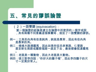 五、常見的謬誤論證
　（２）一語雙關 (equivacation) ：
當一個論證的結論是建立在論證中所使用的一個字或詞
，具有兩種不同意義這個事實時，就犯了一語雙關的謬誤。
例一：三角形內角有些是鈍角，鈍就是愚笨，因此有些內角
是愚笨的角。
例二：條條大路通羅馬，因此如果你從忠孝東路、仁愛路，
甚至新生南路或羅斯福路一直走下去，最後都會抵達羅馬
。
例三：老鼠是一種動物，因此大老鼠是大動物。
例四：張三對李四說：“你好大的膽子喔”，因此李四膽子的尺
寸一定異於常人。
 