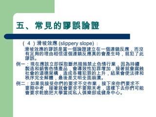 五、常見的謬誤論證
　（４）滑坡效應 (slippery slope) ：
　 滑坡效應的謬誤是當一個論證建立在一個連鎖反應，而沒
有足夠的理由相信這個連鎖反應真的會產生時，就犯了此
謬誤。
例一：現在應該立即採取斷然措施禁止色情行業，因為持續
製造和銷售色情產品，會導致性犯罪增加，接著就會腐蝕
社會的道德架構，造成各種犯罪的上升，結果會使法律和
秩序完全解體，最後是文明全面崩潰。
例二：如果我接受你們的要求不交作業，接下來你們要求不
要期中考，接著就會要求不要期末考，這樣下去你們可能
會要求乾脆把大學當成私人俱樂部或健身中心。
　
 