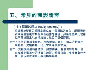 五、常見的謬誤論證
　（５）錯誤的類比 (faulty analogy) ：
　 根據類比所作的論證是建立在一個類比的存在，即兩樣東
西或兩種情境有其相似性所作的推論，如果這個類比或相
似不是強到足以支持結論，就犯了這個謬誤。
例一：王五的新車是藍色、皮製椅墊、省油，蔣二的新車也
是藍色、皮製椅墊，因此它也應該很省油。
例二：我極度疼痛時會流淚、臉部扭曲、會發出呻吟聲，現
在我看到電視中的演員在流淚、臉部扭曲，嘴裡發出呻吟
聲，表示這位演員正感到極端疼痛。
 