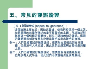 五、常見的謬誤論證
　（６）訴諸無知 (appeal to ignorance) ：
　 這個論證主要在於：因缺乏證據，使我們相信某一個主張。
如果論證的前提所陳述的是不經證明的主題，而結論卻對
該事做一個明確的論斷時，則犯了訴諸無知的謬誤。這裡
的議題通常都涉及某些沒辦法證明或尚未證明的東西。
例一：人們已經嘗試好幾個世紀，想要為占星術找到充分證
據，但是沒有人成功過，因此我們必須宣稱占星術是無稽
之談。
例二：人們已經嘗試好幾個世紀，想要證明占星術是假的，
但是沒有人成功過，因此我們必須宣稱占星術是真的。
 