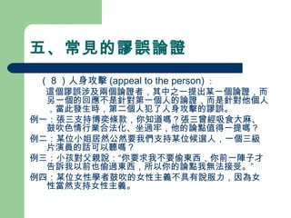 五、常見的謬誤論證
　（８）人身攻擊 (appeal to the person) ：
　 這個謬誤涉及兩個論證者，其中之一提出某一個論證，而
另一個的回應不是針對第一個人的論證，而是針對他個人
，當此發生時，第二個人犯了人身攻擊的謬誤。
例一：張三支持博奕條款，你知道嗎？張三曾經吸食大麻、
鼓吹色情行業合法化、坐過牢，他的論點值得一提嗎？
例二：某位小姐居然公然要我們支持某位候選人，一個三級
片演員的話可以聽嗎？
例三：小孩對父親說：“你要求我不要偷東西，你前一陣子才
告訴我以前也偷過東西，所以你的論點我無法接受。”
例四：某位女性學者鼓吹的女性主義不具有說服力，因為女
性當然支持女性主義。
 