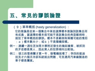 五、常見的謬誤論證
　（９）草率概括 (hasty generalization) ：
　 它的推論是從某一個集合中某些選擇樣本推論到該集合所
有成員，當選擇的樣本很可能不是該集合的典型範例時，
就犯了草率概括的謬誤。樣本不是範例有兩種可能的情形
：ａ）樣本數太小；或ｂ）不是隨機採樣。
例一：連續一週在芝加哥大學附近發生的幾起搶案，被抓到
的歹徒都是黑人，因此黑人的犯罪傾向比較強。
例二：張三的雪佛蘭才買一年，發電機就壞了；李四的凱迪
拉克才六個月冷卻系統就出問題，可見通用汽車廠製造的
車子都是爛貨。
 