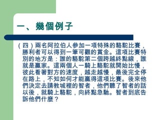 一、幾個例子
（四）兩名阿拉伯人參加一項特殊的駱駝比賽，
勝利者可以得到一筆可觀的賞金。這項比賽特
別的地方是：誰的駱駝第二個跨越終點線，誰
就是贏家。這兩個人一騎上駱駝就開始比慢，
彼此看著對方的速度，越走越慢，最後完全停
在路上，不知如何才能贏得這項比賽。後來他
們決定去請教城裡的智者，他們聽了智者的話
以後，就騎上駱駝，向終點急馳。智者到底告
訴他們什麼？
 