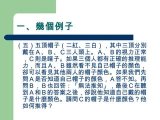 一、幾個例子
（五）五頂帽子（二紅、三白），其中三頂分別
戴在Ａ、Ｂ、Ｃ三人頭上。Ａ、Ｂ的視力正常
，Ｃ則是瞎子。如果三個人都有正確的推理能
力，而且Ａ、Ｂ雖然看不見自己帽子的顏色，
卻可以看見其他兩人的帽子顏色。如果我們先
問Ａ是否知道自己帽子的顏色，Ａ答不知。再
問Ｂ，Ｂ也回答：「無法推知」，最後Ｃ在聽
到Ａ和Ｂ的答案之後，卻說他知道自己戴的帽
子是什麼顏色。請問Ｃ的帽子是什麼顏色？他
如何推得？
 