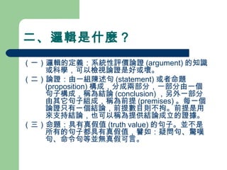 二、邏輯是什麼？
（一）邏輯的定義：系統性評價論證 (argument) 的知識
或科學，可以檢視論證是好或壞。
（二）論證：由一組陳述句 (statement) 或者命題
(proposition) 構成，分成兩部分，一部分由一個
句子構成，稱為結論 (conclusion) ，另外一部分
由其它句子組成，稱為前提 (premises) 。每一個
論證只有一個結論，前提數目則不拘。前提是用
來支持結論，也可以稱為提供結論成立的證據。
（三）命題：具有真假值 (truth value) 的句子。並不是
所有的句子都具有真假值，譬如：疑問句、驚嘆
句、命令句等並無真假可言。
 