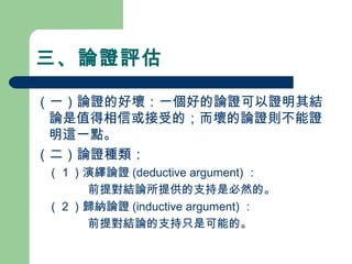 三、論證評估
（一）論證的好壞：一個好的論證可以證明其結
論是值得相信或接受的；而壞的論證則不能證
明這一點。
（二）論證種類：
　（１）演繹論證 (deductive argument) ：
前提對結論所提供的支持是必然的。
　（２）歸納論證 (inductive argument) ：
前提對結論的支持只是可能的。
 